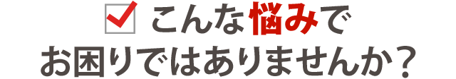 こんなお悩みでお困りではありませんか?